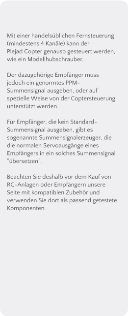 Mit einer handelsblichen Fernsteuerung (mindestens 4 Kanle) kann der Plejad Copter genauso gesteuert werden, wie ein Modellhubschrauber.  Der dazugehrige Empfnger muss jedoch ein genormtes PPM-Summensignal ausgeben, oder auf spezielle Weise von der Coptersteuerung untersttzt werden.  Fr Empfnger, die kein Standard-Summensignal ausgeben, gibt es sogenannte Summensignalerzeuger, die die normalen Servoausgnge eines Empfngers in ein solches Summensignal bersetzen.  Beachten Sie deshalb vor dem Kauf von RC-Anlagen oder Empfngern unsere Seite mit kompatiblen Zubehr und verwenden Sie dort als passend getestete Komponenten.