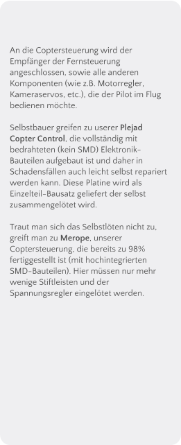 An die Coptersteuerung wird der Empfnger der Fernsteuerung angeschlossen, sowie alle anderen Komponenten (wie z.B. Motorregler, Kameraservos, etc.), die der Pilot im Flug bedienen mchte.  Selbstbauer greifen zu userer Plejad Copter Control, die vollstndig mit bedrahteten (kein SMD) Elektronik-Bauteilen aufgebaut ist und daher in Schadensfllen auch leicht selbst repariert werden kann. Diese Platine wird als Einzelteil-Bausatz geliefert der selbst zusammengeltet wird.  Traut man sich das Selbstlten nicht zu, greift man zu Merope, unserer Coptersteuerung, die bereits zu 98% fertiggestellt ist (mit hochintegrierten SMD-Bauteilen). Hier mssen nur mehr wenige Stiftleisten und der Spannungsregler eingeltet werden.