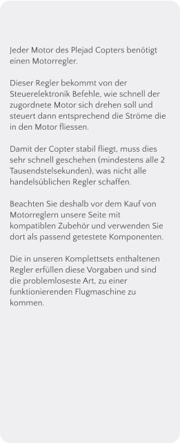 Jeder Motor des Plejad Copters bentigt einen Motorregler.  Dieser Regler bekommt von der Steuerelektronik Befehle, wie schnell der zugordnete Motor sich drehen soll und steuert dann entsprechend die Strme die in den Motor fliessen.  Damit der Copter stabil fliegt, muss dies sehr schnell geschehen (mindestens alle 2 Tausendstelsekunden), was nicht alle handelsblichen Regler schaffen.  Beachten Sie deshalb vor dem Kauf von Motorreglern unsere Seite mit kompatiblen Zubehr und verwenden Sie dort als passend getestete Komponenten.  Die in unseren Komplettsets enthaltenen Regler erfllen diese Vorgaben und sind die problemloseste Art, zu einer funktionierenden Flugmaschine zu kommen.