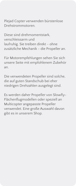 Plejad Copter verwenden brstenlose Drehstrommotoren.   Diese sind drehmomentstark, verschleissarm und laufruhig. Sie treiben direkt - ohne zustzliche Mechanik - die Propeller an.  Fr Motorempfehlungen sehen Sie sich unsere Seite mit empfohlenem Zubehr an.  Die verwendeten Propeller sind solche, die auf guten Standschub bei eher niedrigen Drehzahlen ausgelegt sind. Es werden daher Propeller von Slowfly-Flchenflugmodellen oder speziell an Multicopter angepasste Propeller verwendet. Eine groe Auswahl davon gibt es in unserem Shop.