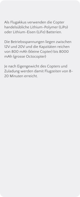 Als Flugakkus verwenden die Copter handelsbliche Lithium-Polymer (LiPo) oder Lithium-Eisen (LiFe) Batterien.  Die Betriebsspannungen liegen zwischen 12V und 20V und die Kapzitten reichen von 800 mAh (kleine Copter) bis 8000 mAh (grosse Octocopter)  Je nach Eigengewicht des Copters und Zuladung werden damit Flugzeiten von 8-20 Minuten erreicht.