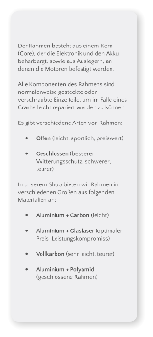 Der Rahmen besteht aus einem Kern (Core), der die Elektronik und den Akku beherbergt, sowie aus Auslegern, an denen die Motoren befestigt werden.  Alle Komponenten des Rahmens sind normalerweise gesteckte oder verschraubte Einzelteile, um im Falle eines Crashs leicht repariert werden zu knnen.  Es gibt verschiedene Arten von Rahmen:  	Offen (leicht, sportlich, preiswert) 	Geschlossen (besserer Witterungsschutz, schwerer, teurer)  In unserem Shop bieten wir Rahmen in verschiedenen Gren aus folgenden Materialien an:  	Aluminium + Carbon (leicht) 	Aluminium + Glasfaser (optimaler Preis-Leistungskompromiss) 	Vollkarbon (sehr leicht, teurer) 	Aluminium + Polyamid (geschlossene Rahmen)